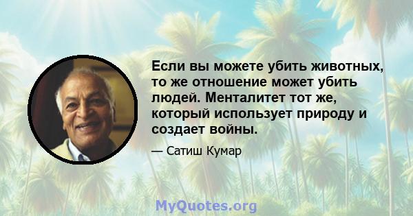 Если вы можете убить животных, то же отношение может убить людей. Менталитет тот же, который использует природу и создает войны.