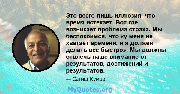 Это всего лишь иллюзия, что время истекает. Вот где возникает проблема страха. Мы беспокоимся, что «у меня не хватает времени, и я должен делать все быстро». Мы должны отвлечь наше внимание от результатов, достижений и