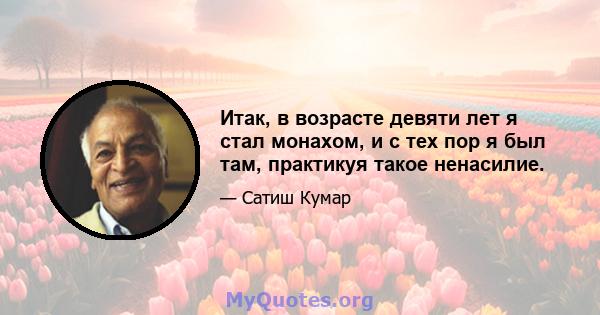 Итак, в возрасте девяти лет я стал монахом, и с тех пор я был там, практикуя такое ненасилие.