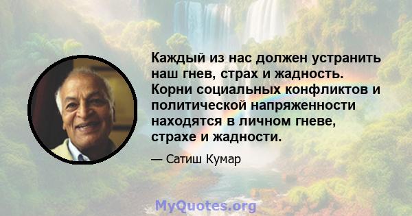 Каждый из нас должен устранить наш гнев, страх и жадность. Корни социальных конфликтов и политической напряженности находятся в личном гневе, страхе и жадности.