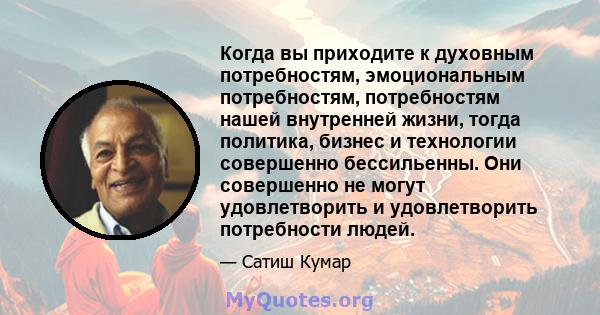 Когда вы приходите к духовным потребностям, эмоциональным потребностям, потребностям нашей внутренней жизни, тогда политика, бизнес и технологии совершенно бессильенны. Они совершенно не могут удовлетворить и