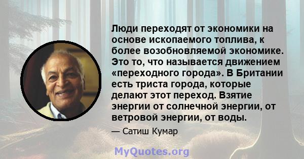 Люди переходят от экономики на основе ископаемого топлива, к более возобновляемой экономике. Это то, что называется движением «переходного города». В Британии есть триста города, которые делают этот переход. Взятие