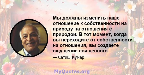 Мы должны изменить наше отношение к собственности на природу на отношения с природой. В тот момент, когда вы переходите от собственности на отношения, вы создаете ощущение священного.