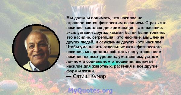 Мы должны понимать, что насилие не ограничивается физическим насилием. Страх - это насилие, кастовая дискриминация - это насилие, эксплуатация других, какими бы ни были тонким, - это насилие, сегрегация - это насилие,