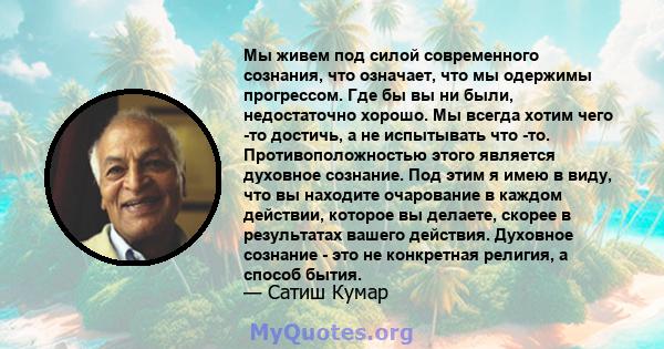 Мы живем под силой современного сознания, что означает, что мы одержимы прогрессом. Где бы вы ни были, недостаточно хорошо. Мы всегда хотим чего -то достичь, а не испытывать что -то. Противоположностью этого является