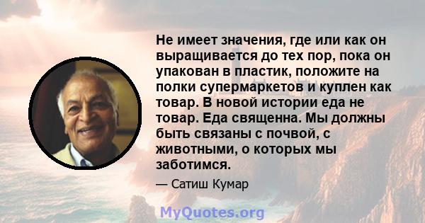 Не имеет значения, где или как он выращивается до тех пор, пока он упакован в пластик, положите на полки супермаркетов и куплен как товар. В новой истории еда не товар. Еда священна. Мы должны быть связаны с почвой, с