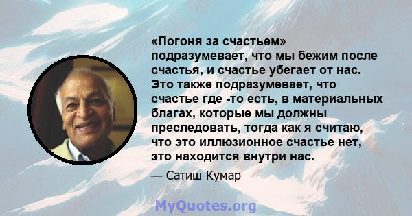 «Погоня за счастьем» подразумевает, что мы бежим после счастья, и счастье убегает от нас. Это также подразумевает, что счастье где -то есть, в материальных благах, которые мы должны преследовать, тогда как я считаю, что 