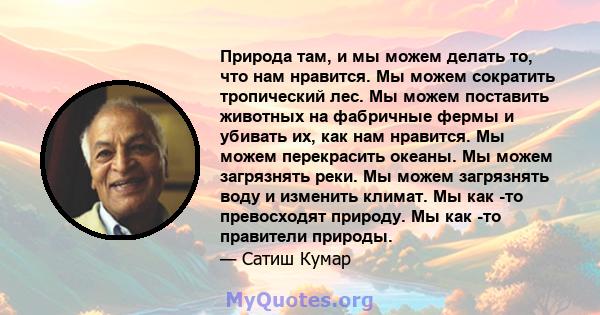 Природа там, и мы можем делать то, что нам нравится. Мы можем сократить тропический лес. Мы можем поставить животных на фабричные фермы и убивать их, как нам нравится. Мы можем перекрасить океаны. Мы можем загрязнять