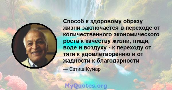 Способ к здоровому образу жизни заключается в переходе от количественного экономического роста к качеству жизни, пищи, воде и воздуху - к переходу от тяги к удовлетворению и от жадности к благодарности