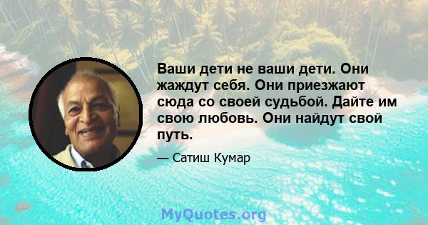 Ваши дети не ваши дети. Они жаждут себя. Они приезжают сюда со своей судьбой. Дайте им свою любовь. Они найдут свой путь.