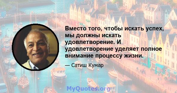 Вместо того, чтобы искать успех, мы должны искать удовлетворение. И удовлетворение уделяет полное внимание процессу жизни.