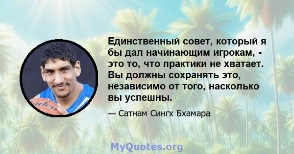 Единственный совет, который я бы дал начинающим игрокам, - это то, что практики не хватает. Вы должны сохранять это, независимо от того, насколько вы успешны.