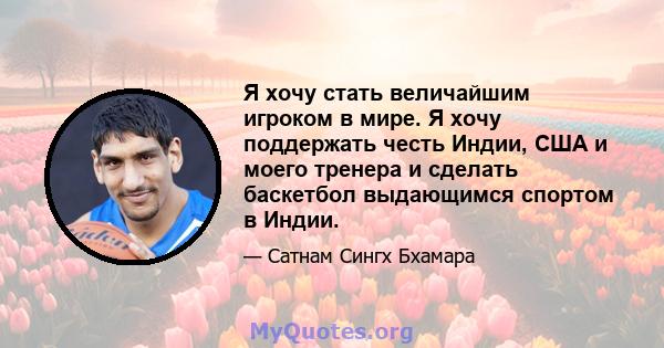 Я хочу стать величайшим игроком в мире. Я хочу поддержать честь Индии, США и моего тренера и сделать баскетбол выдающимся спортом в Индии.