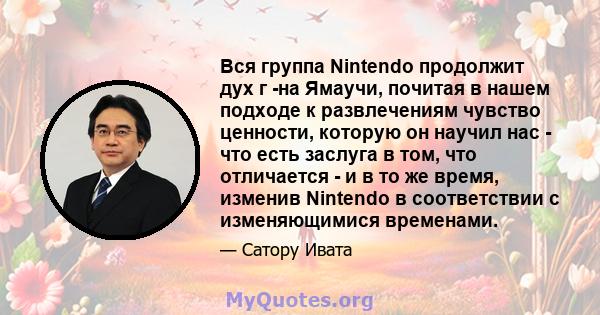 Вся группа Nintendo продолжит дух г -на Ямаучи, почитая в нашем подходе к развлечениям чувство ценности, которую он научил нас - что есть заслуга в том, что отличается - и в то же время, изменив Nintendo в соответствии