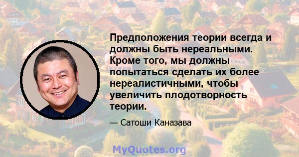 Предположения теории всегда и должны быть нереальными. Кроме того, мы должны попытаться сделать их более нереалистичными, чтобы увеличить плодотворность теории.