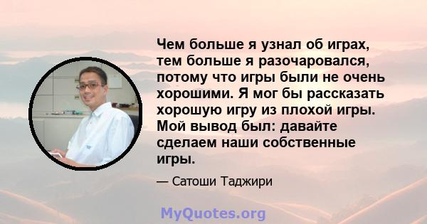 Чем больше я узнал об играх, тем больше я разочаровался, потому что игры были не очень хорошими. Я мог бы рассказать хорошую игру из плохой игры. Мой вывод был: давайте сделаем наши собственные игры.