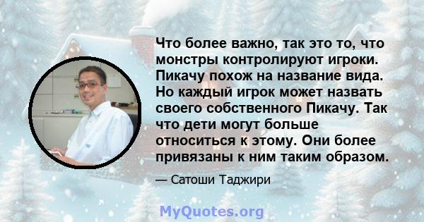 Что более важно, так это то, что монстры контролируют игроки. Пикачу похож на название вида. Но каждый игрок может назвать своего собственного Пикачу. Так что дети могут больше относиться к этому. Они более привязаны к