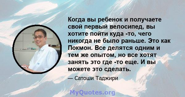 Когда вы ребенок и получаете свой первый велосипед, вы хотите пойти куда -то, чего никогда не было раньше. Это как Покмон. Все делятся одним и тем же опытом, но все хотят занять это где -то еще. И вы можете это сделать.