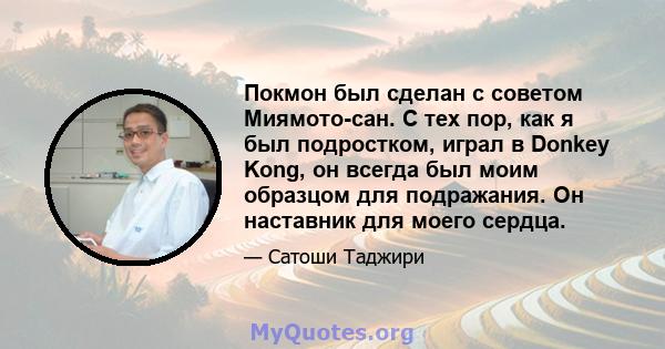 Покмон был сделан с советом Миямото-сан. С тех пор, как я был подростком, играл в Donkey Kong, он всегда был моим образцом для подражания. Он наставник для моего сердца.