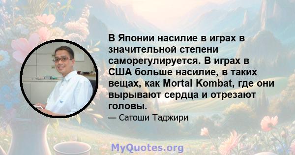 В Японии насилие в играх в значительной степени саморегулируется. В играх в США больше насилие, в таких вещах, как Mortal Kombat, где они вырывают сердца и отрезают головы.