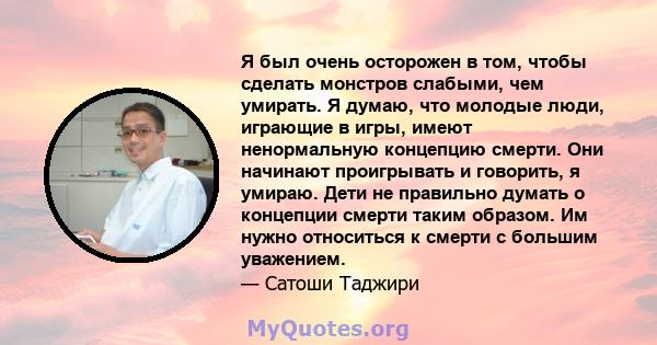 Я был очень осторожен в том, чтобы сделать монстров слабыми, чем умирать. Я думаю, что молодые люди, играющие в игры, имеют ненормальную концепцию смерти. Они начинают проигрывать и говорить, я умираю. Дети не правильно 