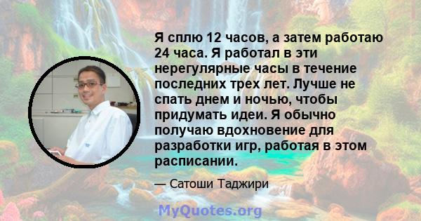 Я сплю 12 часов, а затем работаю 24 часа. Я работал в эти нерегулярные часы в течение последних трех лет. Лучше не спать днем ​​и ночью, чтобы придумать идеи. Я обычно получаю вдохновение для разработки игр, работая в