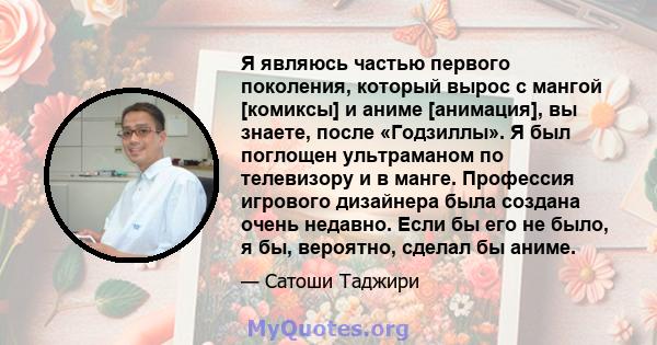 Я являюсь частью первого поколения, который вырос с мангой [комиксы] и аниме [анимация], вы знаете, после «Годзиллы». Я был поглощен ультраманом по телевизору и в манге. Профессия игрового дизайнера была создана очень