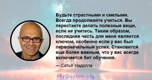 Будьте страстными и смелыми. Всегда продолжайте учиться. Вы перестаете делать полезные вещи, если не учитесь. Таким образом, последняя часть для меня является ключом, особенно если у вас был первоначальный успех.