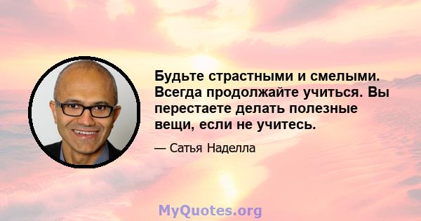 Будьте страстными и смелыми. Всегда продолжайте учиться. Вы перестаете делать полезные вещи, если не учитесь.