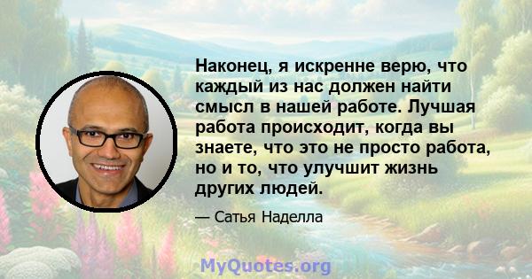 Наконец, я искренне верю, что каждый из нас должен найти смысл в нашей работе. Лучшая работа происходит, когда вы знаете, что это не просто работа, но и то, что улучшит жизнь других людей.