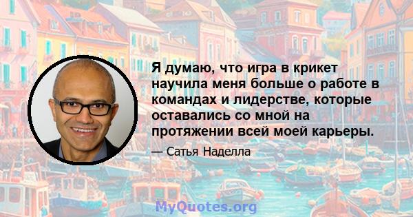 Я думаю, что игра в крикет научила меня больше о работе в командах и лидерстве, которые оставались со мной на протяжении всей моей карьеры.