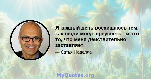 Я каждый день восхищаюсь тем, как люди могут преуспеть - и это то, что меня действительно заставляет.