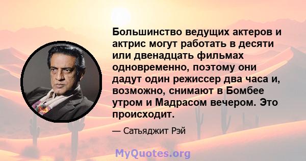 Большинство ведущих актеров и актрис могут работать в десяти или двенадцать фильмах одновременно, поэтому они дадут один режиссер два часа и, возможно, снимают в Бомбее утром и Мадрасом вечером. Это происходит.