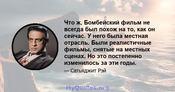 Что ж, Бомбейский фильм не всегда был похож на то, как он сейчас. У него была местная отрасль. Были реалистичные фильмы, снятые на местных сценах. Но это постепенно изменилось за эти годы.