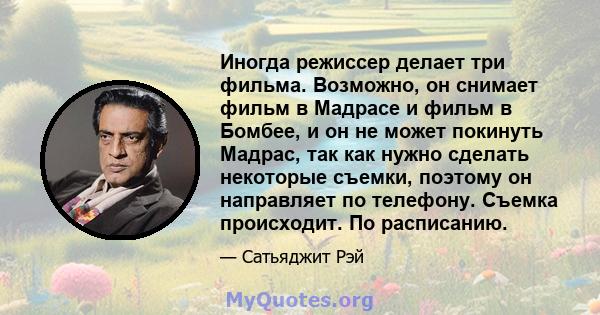 Иногда режиссер делает три фильма. Возможно, он снимает фильм в Мадрасе и фильм в Бомбее, и он не может покинуть Мадрас, так как нужно сделать некоторые съемки, поэтому он направляет по телефону. Съемка происходит. По