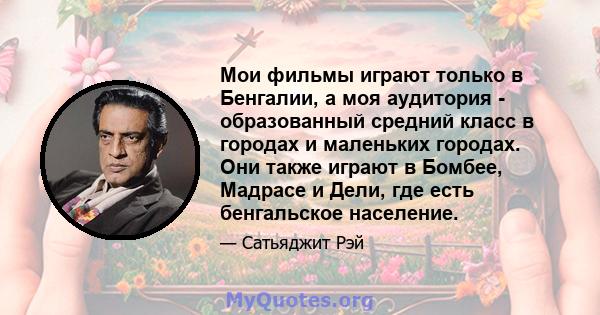 Мои фильмы играют только в Бенгалии, а моя аудитория - образованный средний класс в городах и маленьких городах. Они также играют в Бомбее, Мадрасе и Дели, где есть бенгальское население.