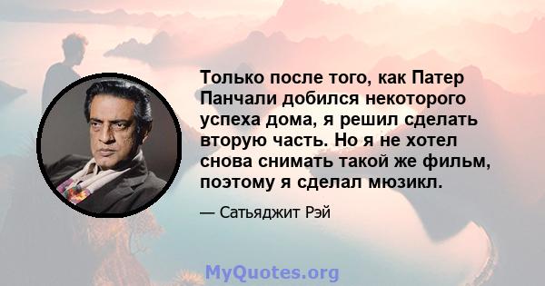 Только после того, как Патер Панчали добился некоторого успеха дома, я решил сделать вторую часть. Но я не хотел снова снимать такой же фильм, поэтому я сделал мюзикл.