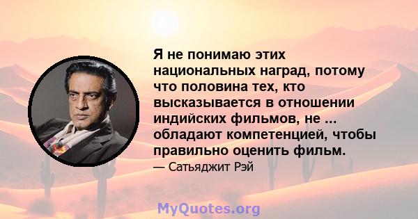 Я не понимаю этих национальных наград, потому что половина тех, кто высказывается в отношении индийских фильмов, не ... обладают компетенцией, чтобы правильно оценить фильм.