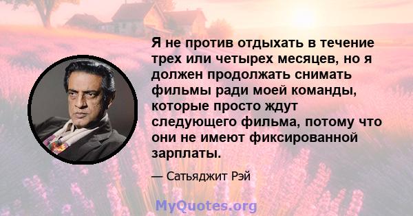 Я не против отдыхать в течение трех или четырех месяцев, но я должен продолжать снимать фильмы ради моей команды, которые просто ждут следующего фильма, потому что они не имеют фиксированной зарплаты.