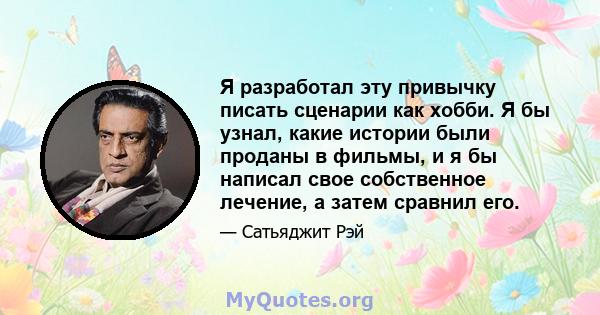 Я разработал эту привычку писать сценарии как хобби. Я бы узнал, какие истории были проданы в фильмы, и я бы написал свое собственное лечение, а затем сравнил его.