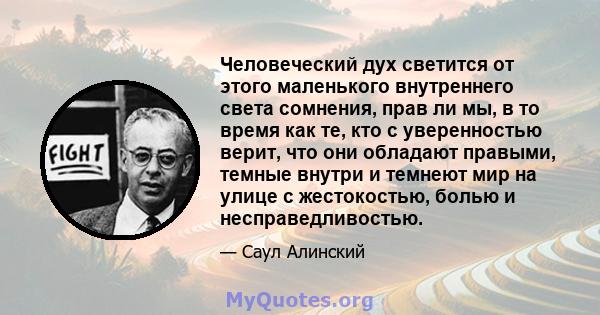 Человеческий дух светится от этого маленького внутреннего света сомнения, прав ли мы, в то время как те, кто с уверенностью верит, что они обладают правыми, темные внутри и темнеют мир на улице с жестокостью, болью и