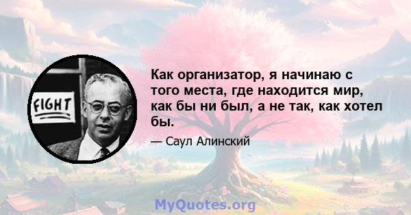 Как организатор, я начинаю с того места, где находится мир, как бы ни был, а не так, как хотел бы.