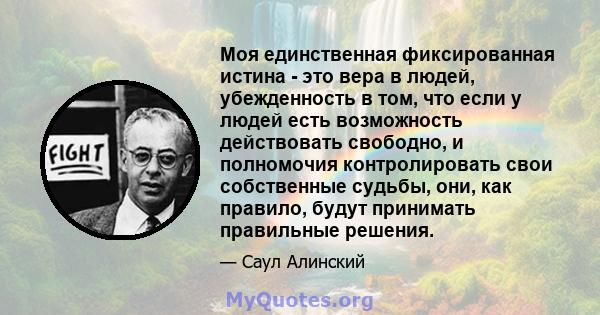 Моя единственная фиксированная истина - это вера в людей, убежденность в том, что если у людей есть возможность действовать свободно, и полномочия контролировать свои собственные судьбы, они, как правило, будут