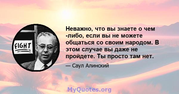 Неважно, что вы знаете о чем -либо, если вы не можете общаться со своим народом. В этом случае вы даже не пройдете. Ты просто там нет.