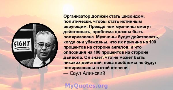 Организатор должен стать шизоидом, политически, чтобы стать истинным верующим. Прежде чем мужчины смогут действовать, проблема должна быть поляризована. Мужчины будут действовать, когда они убеждены, что их причина на