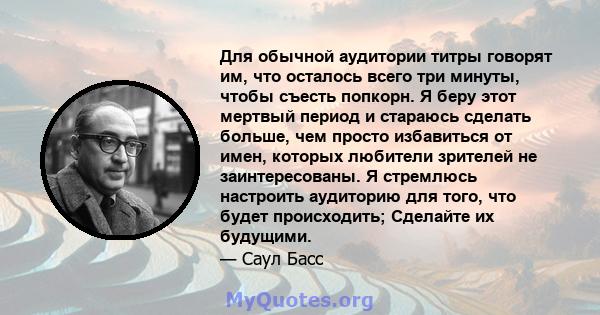 Для обычной аудитории титры говорят им, что осталось всего три минуты, чтобы съесть попкорн. Я беру этот мертвый период и стараюсь сделать больше, чем просто избавиться от имен, которых любители зрителей не