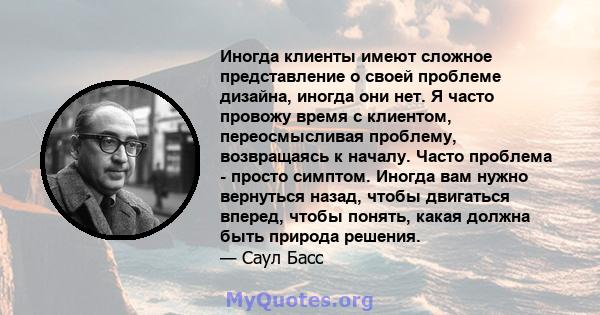 Иногда клиенты имеют сложное представление о своей проблеме дизайна, иногда они нет. Я часто провожу время с клиентом, переосмысливая проблему, возвращаясь к началу. Часто проблема - просто симптом. Иногда вам нужно