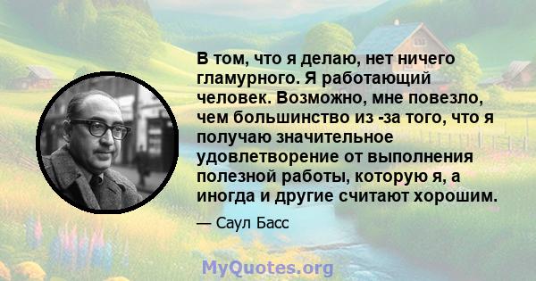 В том, что я делаю, нет ничего гламурного. Я работающий человек. Возможно, мне повезло, чем большинство из -за того, что я получаю значительное удовлетворение от выполнения полезной работы, которую я, а иногда и другие