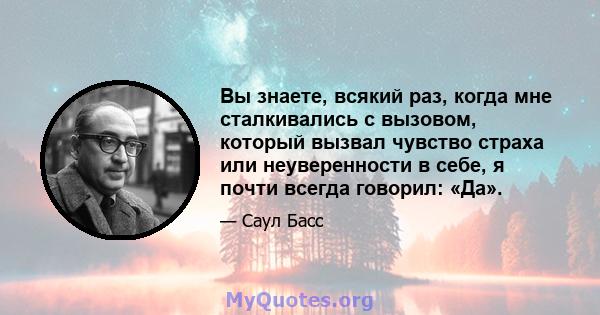 Вы знаете, всякий раз, когда мне сталкивались с вызовом, который вызвал чувство страха или неуверенности в себе, я почти всегда говорил: «Да».