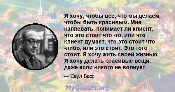 Я хочу, чтобы все, что мы делаем, чтобы быть красивым. Мне наплевать, понимает ли клиент, что это стоит что -то, или что клиент думает, что это стоит что -либо, или это стоит. Это того стоит. Я хочу жить своей жизнью. Я 